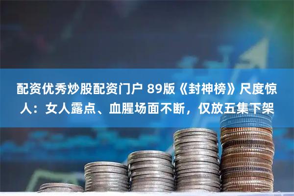 配资优秀炒股配资门户 89版《封神榜》尺度惊人:女人露点、血腥场面不断,仅放五集下架