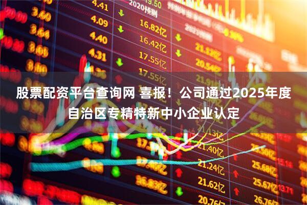 股票配资平台查询网 喜报！公司通过2025年度自治区专精特新中小企业认定