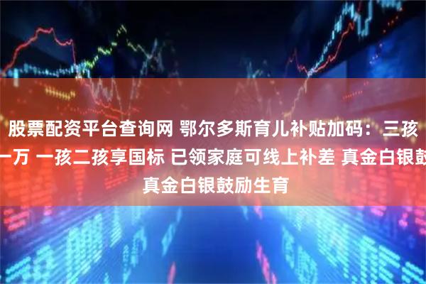 股票配资平台查询网 鄂尔多斯育儿补贴加码：三孩每年领一万 一孩二孩享国标 已领家庭可线上补差 真金白银鼓励生育