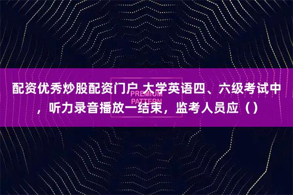 配资优秀炒股配资门户 大学英语四、六级考试中，听力录音播放一结束，监考人员应（）