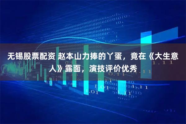 无锡股票配资 赵本山力捧的丫蛋，竟在《大生意人》露面，演技评价优秀