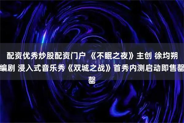 配资优秀炒股配资门户 《不眠之夜》主创 徐均朔编剧 浸入式音乐秀《双城之战》首秀内测启动即售罄