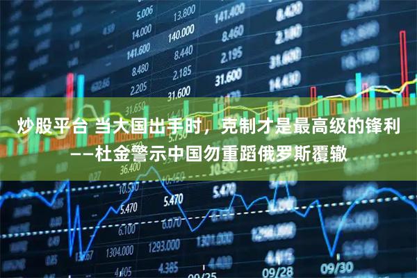 炒股平台 当大国出手时，克制才是最高级的锋利——杜金警示中国勿重蹈俄罗斯覆辙