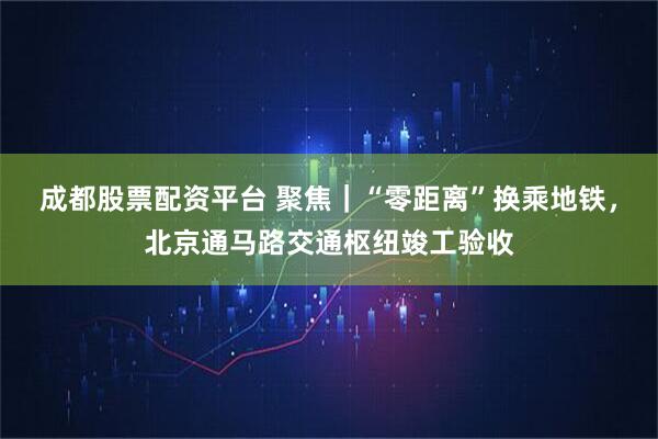 成都股票配资平台 聚焦｜“零距离”换乘地铁，北京通马路交通枢纽竣工验收