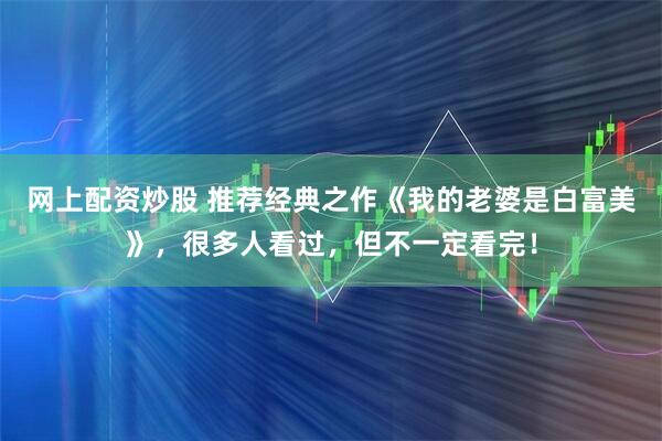 网上配资炒股 推荐经典之作《我的老婆是白富美》，很多人看过，但不一定看完！