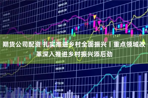 期货公司配资 扎实推进乡村全面振兴丨重点领域改革深入推进　乡村振兴添后劲