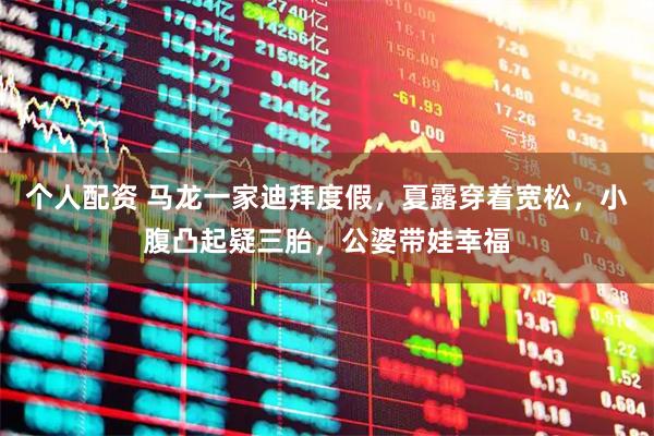 个人配资 马龙一家迪拜度假，夏露穿着宽松，小腹凸起疑三胎，公婆带娃幸福