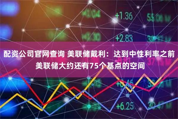 配资公司官网查询 美联储戴利：达到中性利率之前 美联储大约还有75个基点的空间