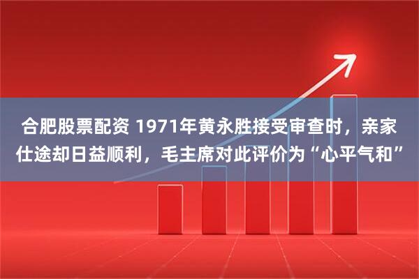 合肥股票配资 1971年黄永胜接受审查时，亲家仕途却日益顺利，毛主席对此评价为“心平气和”
