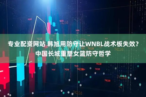 专业配资网站 韩旭用防守让WNBL战术板失效？中国长城重塑女篮防守哲学