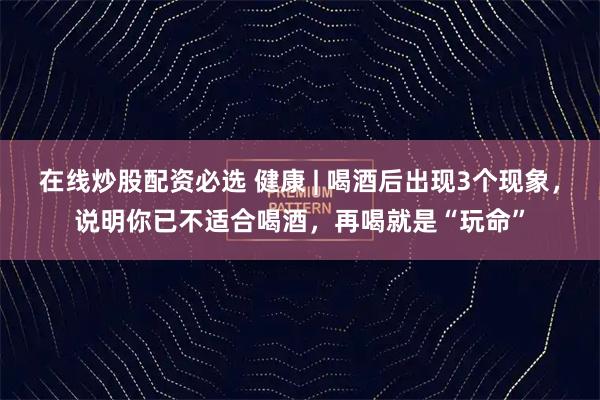 在线炒股配资必选 健康 | 喝酒后出现3个现象，说明你已不适合喝酒，再喝就是“玩命”