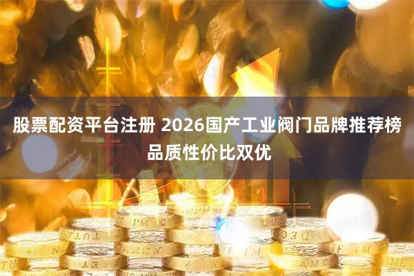 股票配资平台注册 2026国产工业阀门品牌推荐榜 品质性价比双优