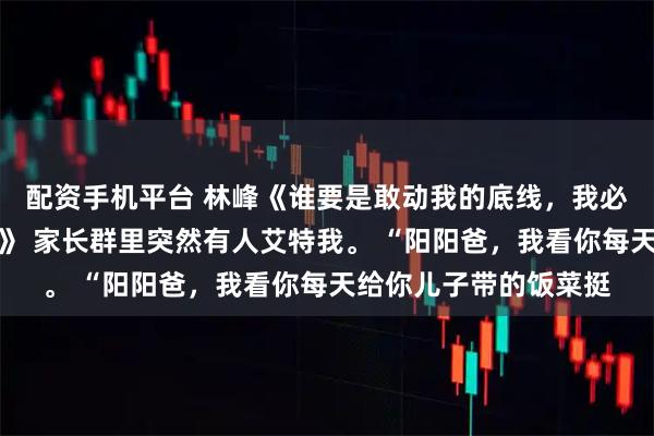 配资手机平台 林峰《谁要是敢动我的底线，我必将十倍、百倍地奉还》 家长群里突然有人艾特我。 “阳阳爸，我看你每天给你儿子带的饭菜挺