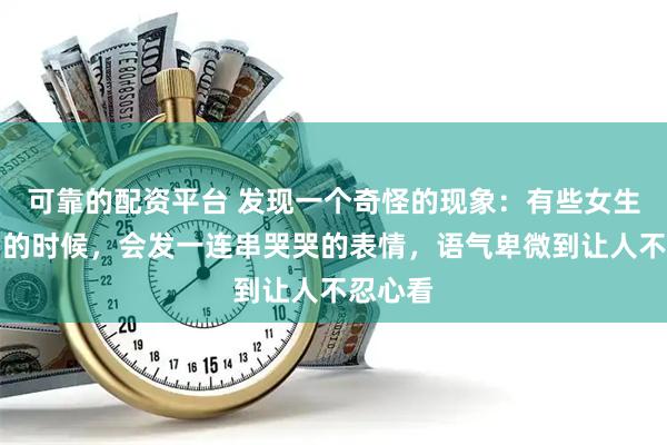可靠的配资平台 发现一个奇怪的现象：有些女生在求助的时候，会发一连串哭哭的表情，语气卑微到让人不忍心看