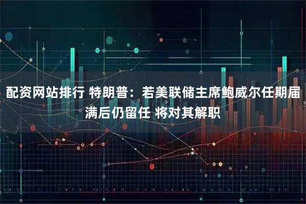 配资网站排行 特朗普：若美联储主席鲍威尔任期届满后仍留任 将对其解职