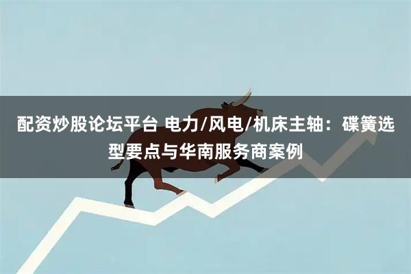配资炒股论坛平台 电力/风电/机床主轴：碟簧选型要点与华南服务商案例