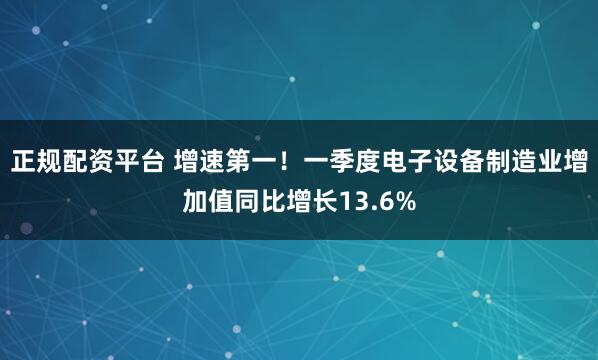 正规配资平台 增速第一！一季度电子设备制造业增加值同比增长13.6%