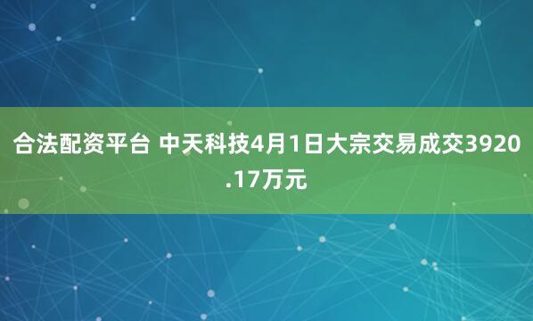 合法配资平台 中天科技4月1日大宗交易成交3920.17万元