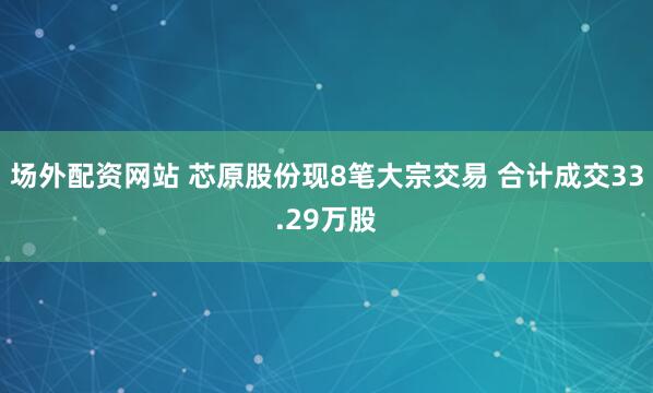 场外配资网站 芯原股份现8笔大宗交易 合计成交33.29万股