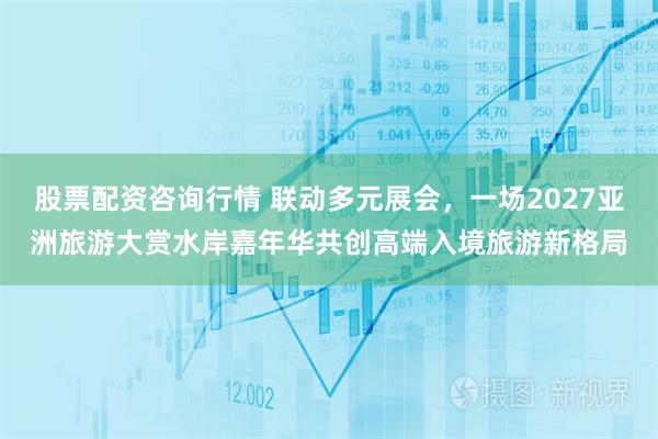 股票配资咨询行情 联动多元展会，一场2027亚洲旅游大赏水岸嘉年华共创高端入境旅游新格局