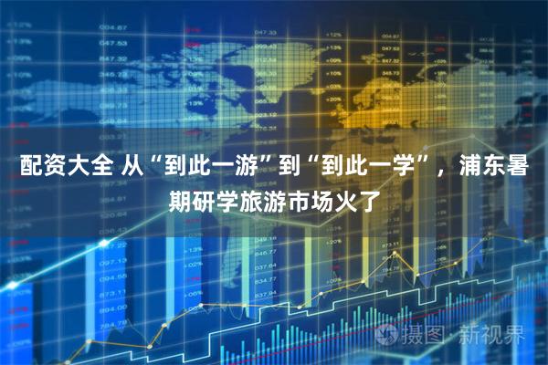 配资大全 从“到此一游”到“到此一学”，浦东暑期研学旅游市场火了