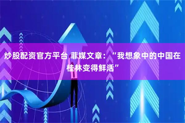 炒股配资官方平台 菲媒文章：“我想象中的中国在桂林变得鲜活”