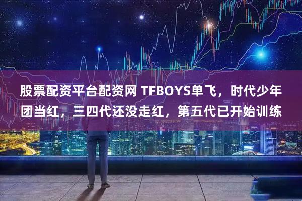 股票配资平台配资网 TFBOYS单飞，时代少年团当红，三四代还没走红，第五代已开始训练