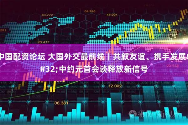 中国配资论坛 大国外交最前线｜共叙友谊、携手发展 中约元首会谈释放新信号
